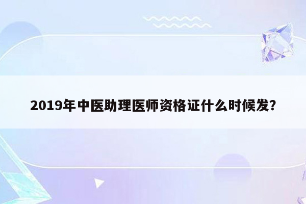 2019年中医助理医师资格证什么时候发？