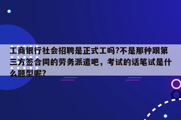 工商银行社会招聘是正式工吗?不是那种跟第三方签合同的劳务派遣吧，考试的话笔试是什么题型呢?