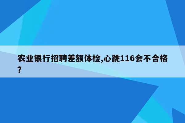 农业银行招聘差额体检,心跳116会不合格?