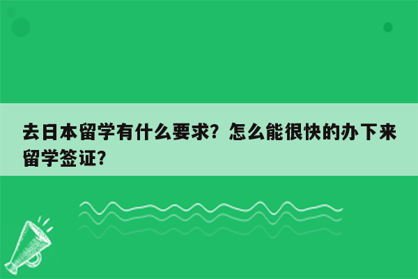 去日本留学有什么要求？怎么能很快的办下来留学签证？