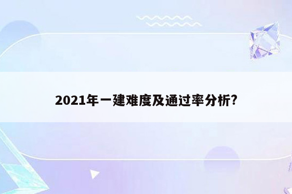 2021年一建难度及通过率分析?