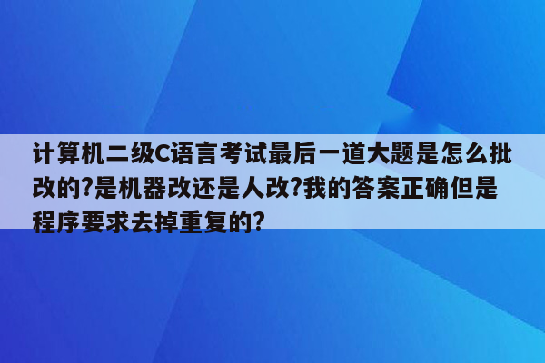 计算机二级C语言考试最后一道大题是怎么批改的?是机器改还是人改?我的答案正确但是程序要求去掉重复的?