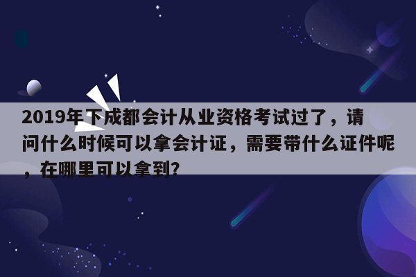 2019年下成都会计从业资格考试过了，请问什么时候可以拿会计证，需要带什么证件呢，在哪里可以拿到？