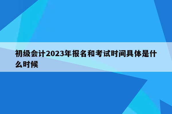 初级会计2023年报名和考试时间具体是什么时候