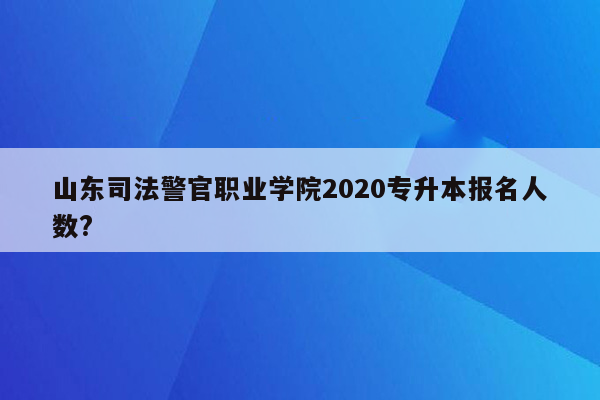 山东司法警官职业学院2020专升本报名人数?