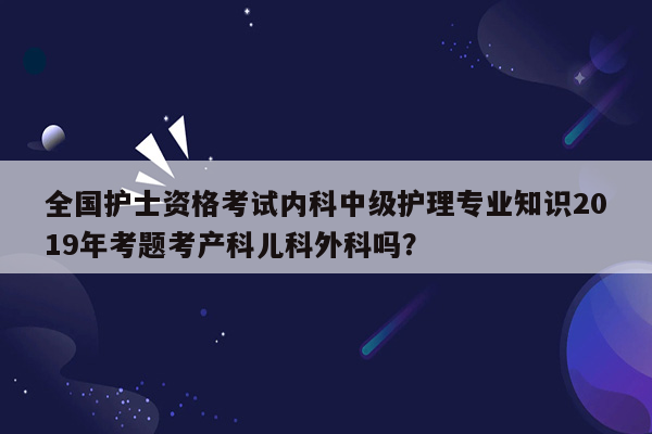 全国护士资格考试内科中级护理专业知识2019年考题考产科儿科外科吗？