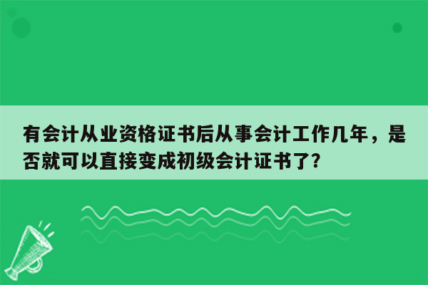 有会计从业资格证书后从事会计工作几年，是否就可以直接变成初级会计证书了？