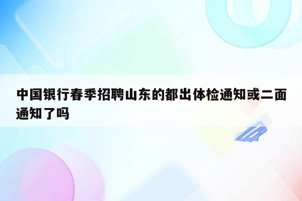 中国银行春季招聘山东的都出体检通知或二面通知了吗