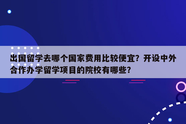 出国留学去哪个国家费用比较便宜？开设中外合作办学留学项目的院校有哪些？