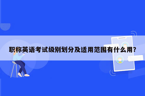 职称英语考试级别划分及适用范围有什么用？