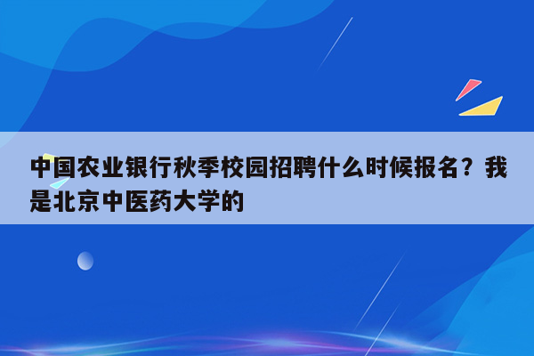 中国农业银行秋季校园招聘什么时候报名？我是北京中医药大学的