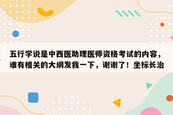 五行学说是中西医助理医师资格考试的内容，谁有相关的大纲发我一下，谢谢了！坐标长治