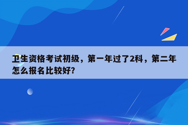 卫生资格考试初级，第一年过了2科，第二年怎么报名比较好？