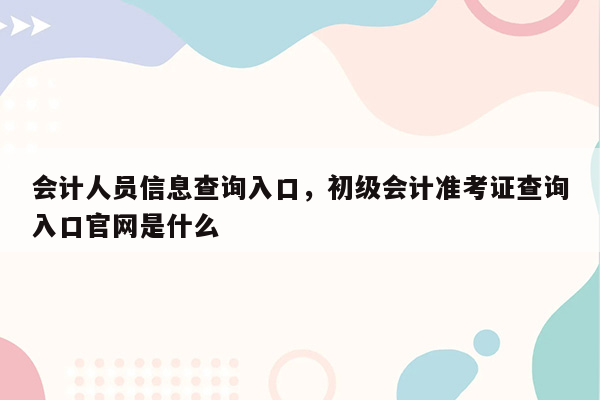 会计人员信息查询入口，初级会计准考证查询入口官网是什么