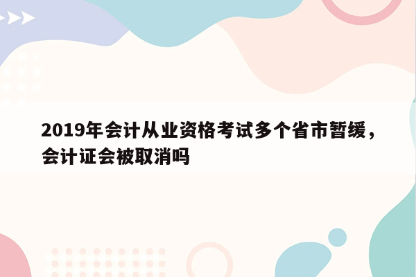 2019年会计从业资格考试多个省市暂缓，会计证会被取消吗