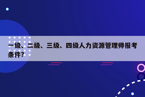 一级、二级、三级、四级人力资源管理师报考条件?