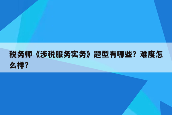 税务师《涉税服务实务》题型有哪些？难度怎么样？