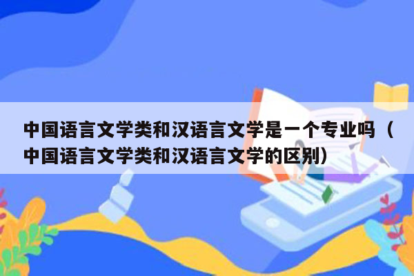 中国语言文学类和汉语言文学是一个专业吗（中国语言文学类和汉语言文学的区别）