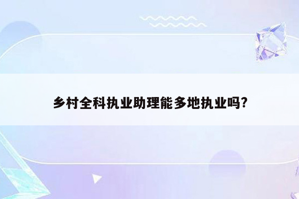 乡村全科执业助理能多地执业吗?