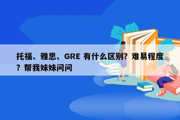 托福、雅思、GRE 有什么区别？难易程度？帮我妹妹问问