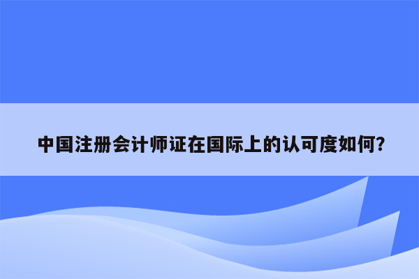 中国注册会计师证在国际上的认可度如何？