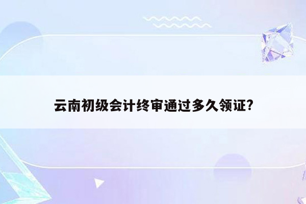 云南初级会计终审通过多久领证?