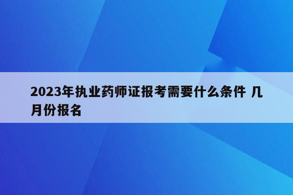 2023年执业药师证报考需要什么条件 几月份报名