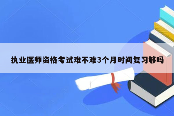 执业医师资格考试难不难3个月时间复习够吗