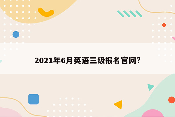 2021年6月英语三级报名官网?