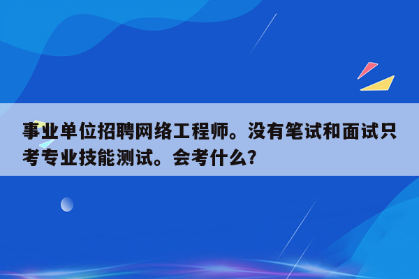 事业单位招聘网络工程师。没有笔试和面试只考专业技能测试。会考什么？