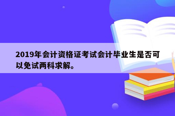 2019年会计资格证考试会计毕业生是否可以免试两科求解。