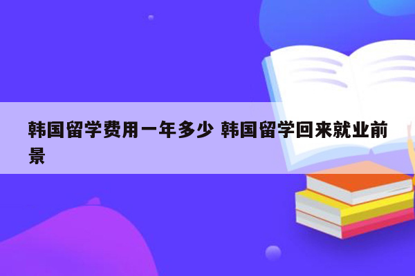 韩国留学费用一年多少 韩国留学回来就业前景