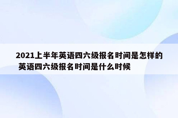 2021上半年英语四六级报名时间是怎样的 英语四六级报名时间是什么时候