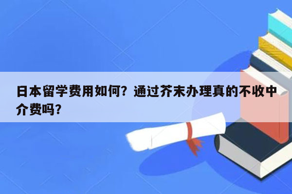 日本留学费用如何？通过芥末办理真的不收中介费吗？