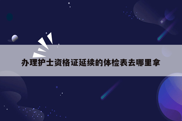 办理护士资格证延续的体检表去哪里拿