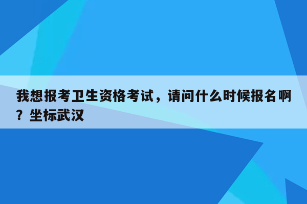 我想报考卫生资格考试，请问什么时候报名啊？坐标武汉