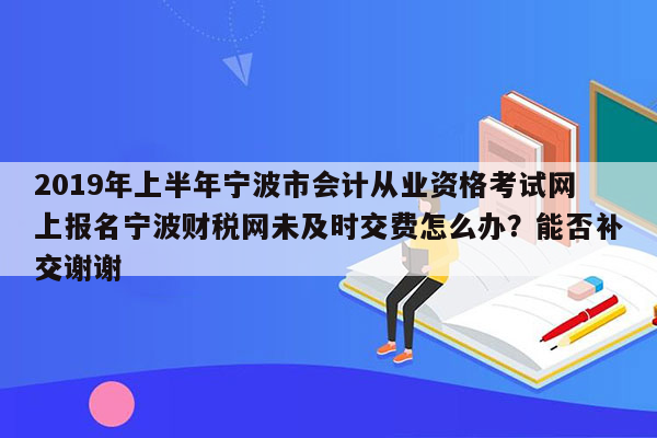 2019年上半年宁波市会计从业资格考试网上报名宁波财税网未及时交费怎么办？能否补交谢谢