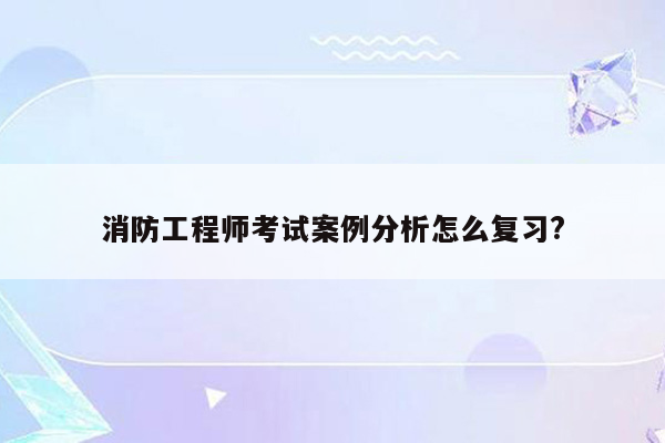 消防工程师考试案例分析怎么复习?