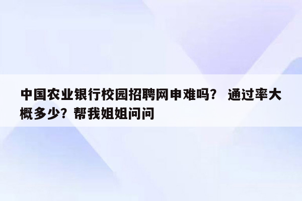 中国农业银行校园招聘网申难吗？ 通过率大概多少？帮我姐姐问问