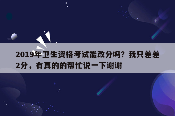 2019年卫生资格考试能改分吗？我只差差2分，有真的的帮忙说一下谢谢