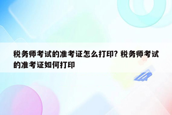 税务师考试的准考证怎么打印? 税务师考试的准考证如何打印