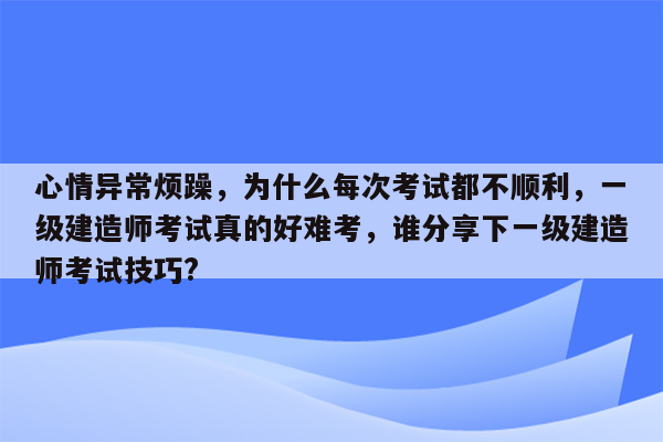 心情异常烦躁，为什么每次考试都不顺利，一级建造师考试真的好难考，谁分享下一级建造师考试技巧?