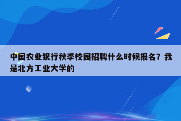 中国农业银行秋季校园招聘什么时候报名？我是北方工业大学的