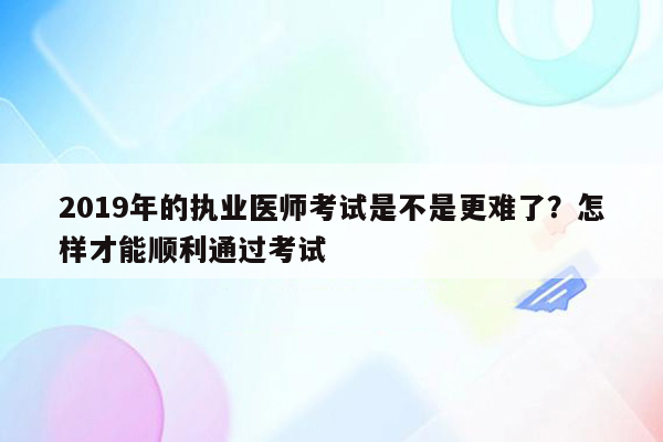 2019年的执业医师考试是不是更难了？怎样才能顺利通过考试