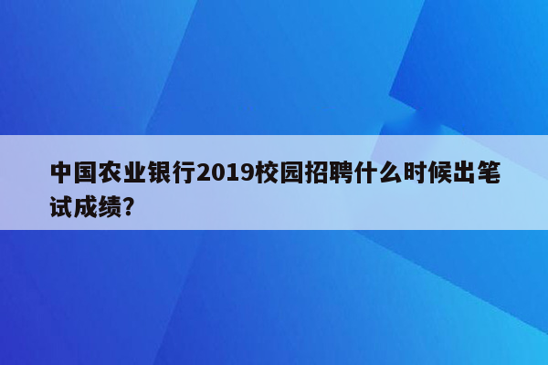 中国农业银行2019校园招聘什么时候出笔试成绩？