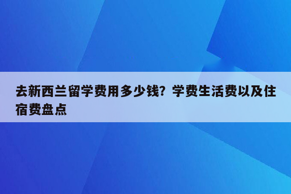 去新西兰留学费用多少钱？学费生活费以及住宿费盘点