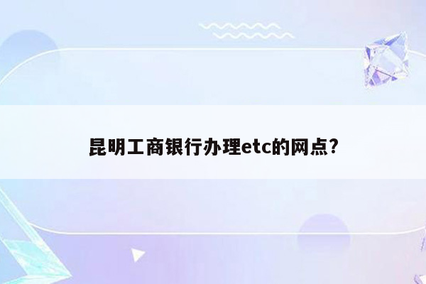 昆明工商银行办理etc的网点?