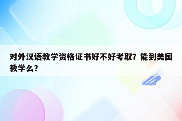 对外汉语教学资格证书好不好考取？能到美国教学么？