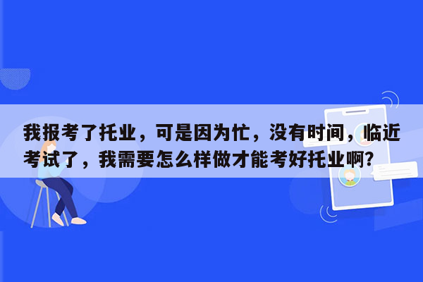 我报考了托业，可是因为忙，没有时间，临近考试了，我需要怎么样做才能考好托业啊？