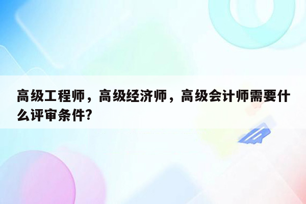 高级工程师，高级经济师，高级会计师需要什么评审条件?